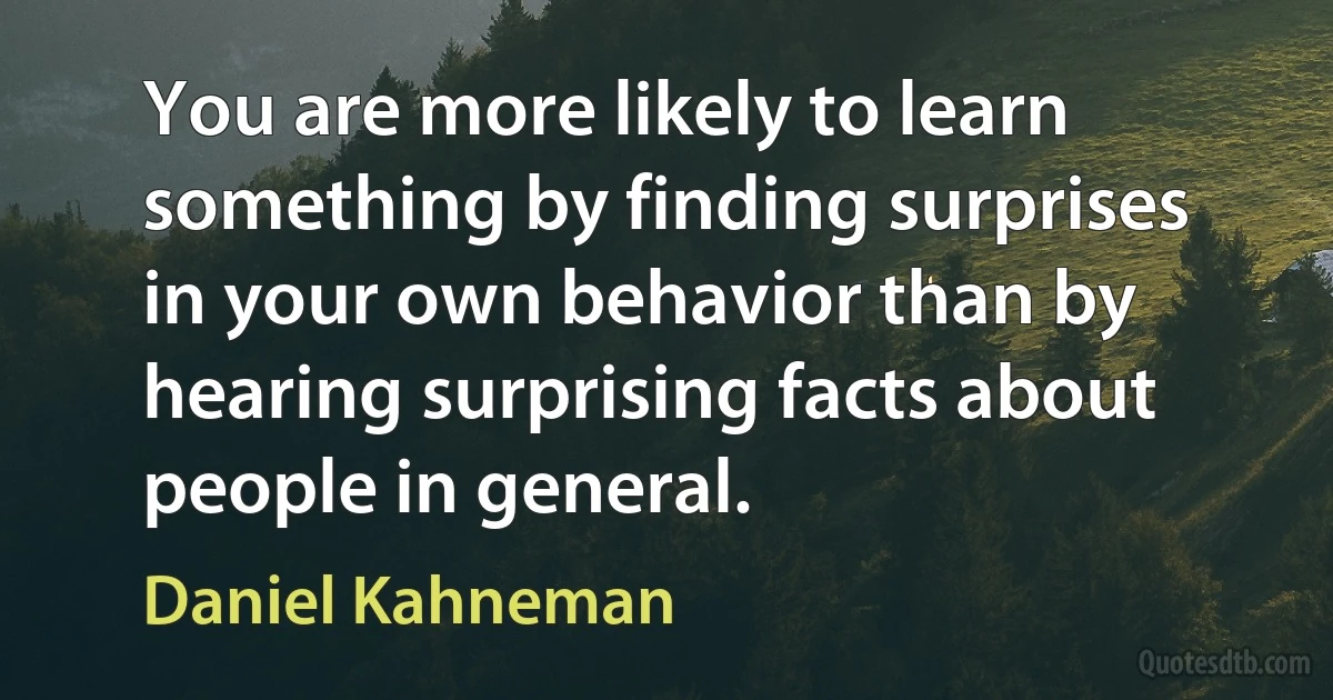 You are more likely to learn something by finding surprises in your own behavior than by hearing surprising facts about people in general. (Daniel Kahneman)