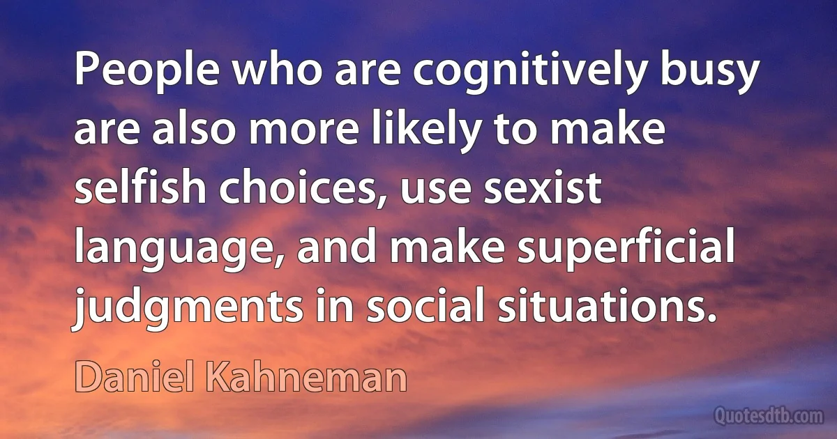 People who are cognitively busy are also more likely to make selfish choices, use sexist language, and make superficial judgments in social situations. (Daniel Kahneman)