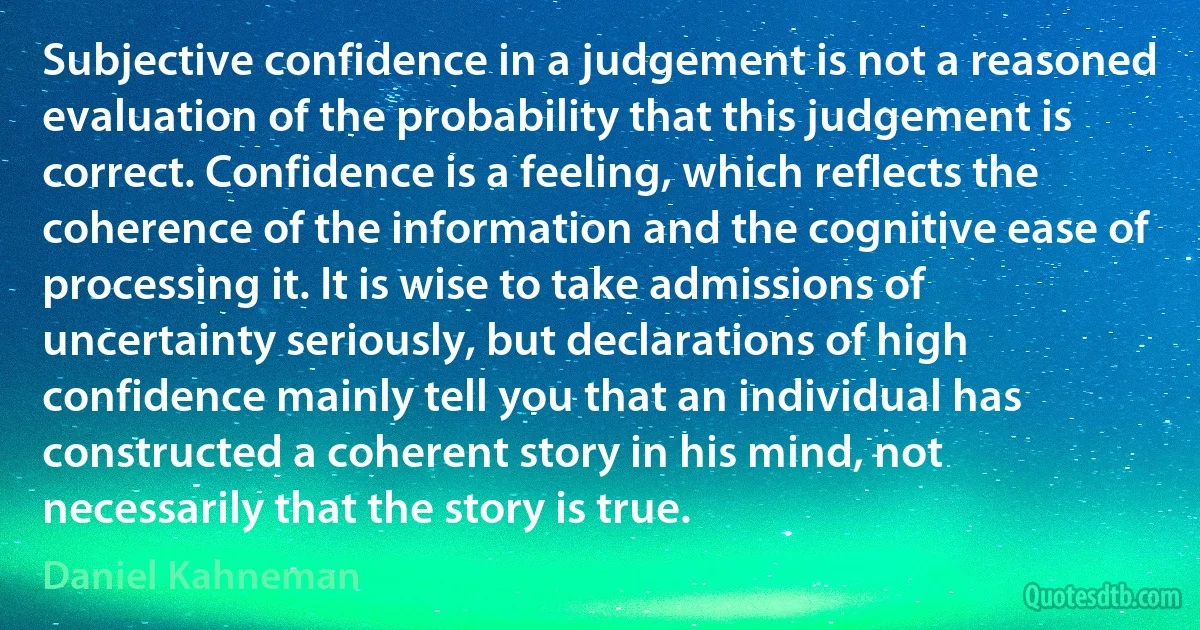 Subjective confidence in a judgement is not a reasoned evaluation of the probability that this judgement is correct. Confidence is a feeling, which reflects the coherence of the information and the cognitive ease of processing it. It is wise to take admissions of uncertainty seriously, but declarations of high confidence mainly tell you that an individual has constructed a coherent story in his mind, not necessarily that the story is true. (Daniel Kahneman)