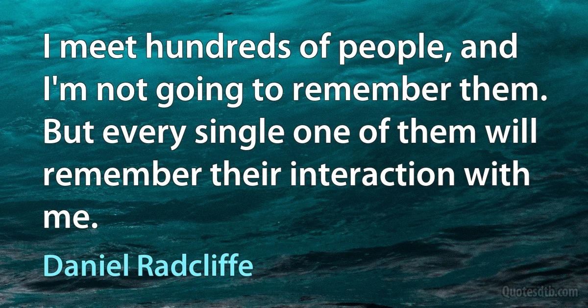 I meet hundreds of people, and I'm not going to remember them. But every single one of them will remember their interaction with me. (Daniel Radcliffe)