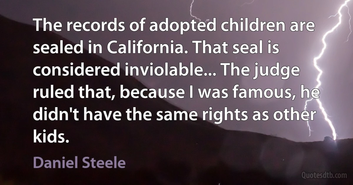 The records of adopted children are sealed in California. That seal is considered inviolable... The judge ruled that, because I was famous, he didn't have the same rights as other kids. (Daniel Steele)