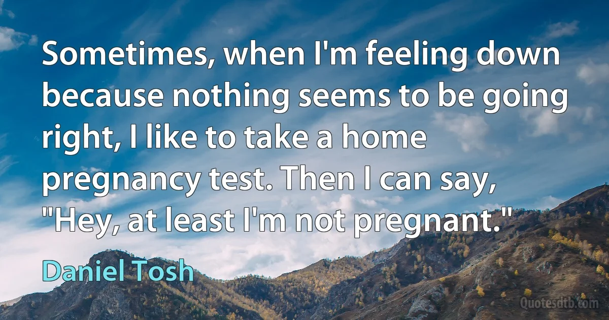 Sometimes, when I'm feeling down because nothing seems to be going right, I like to take a home pregnancy test. Then I can say, "Hey, at least I'm not pregnant." (Daniel Tosh)