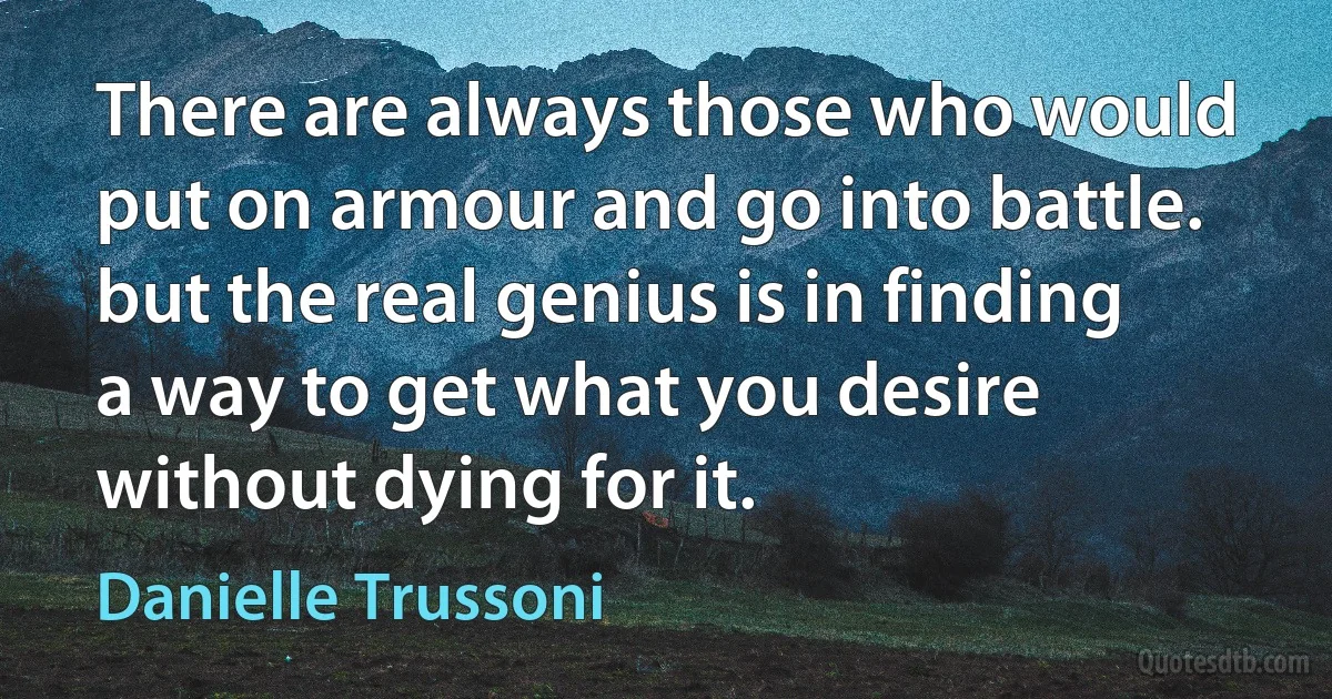 There are always those who would put on armour and go into battle. but the real genius is in finding a way to get what you desire without dying for it. (Danielle Trussoni)