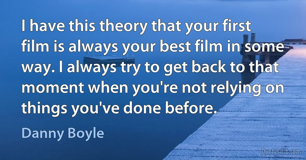 I have this theory that your first film is always your best film in some way. I always try to get back to that moment when you're not relying on things you've done before. (Danny Boyle)