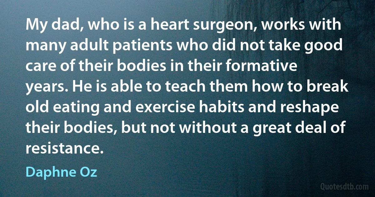 My dad, who is a heart surgeon, works with many adult patients who did not take good care of their bodies in their formative years. He is able to teach them how to break old eating and exercise habits and reshape their bodies, but not without a great deal of resistance. (Daphne Oz)