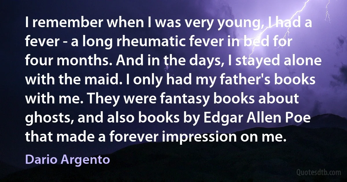 I remember when I was very young, I had a fever - a long rheumatic fever in bed for four months. And in the days, I stayed alone with the maid. I only had my father's books with me. They were fantasy books about ghosts, and also books by Edgar Allen Poe that made a forever impression on me. (Dario Argento)