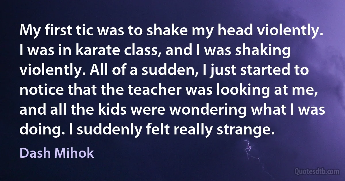 My first tic was to shake my head violently. I was in karate class, and I was shaking violently. All of a sudden, I just started to notice that the teacher was looking at me, and all the kids were wondering what I was doing. I suddenly felt really strange. (Dash Mihok)