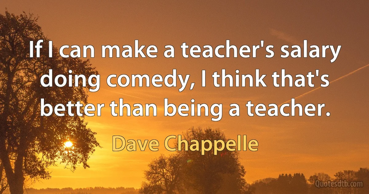 If I can make a teacher's salary doing comedy, I think that's better than being a teacher. (Dave Chappelle)