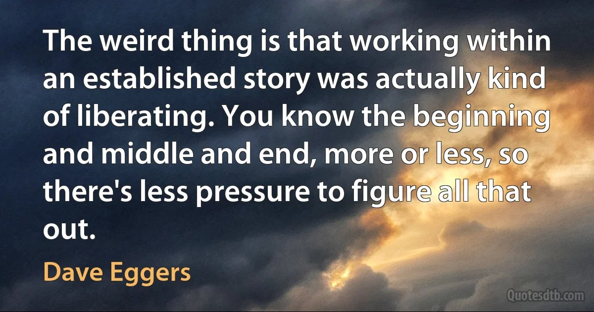 The weird thing is that working within an established story was actually kind of liberating. You know the beginning and middle and end, more or less, so there's less pressure to figure all that out. (Dave Eggers)