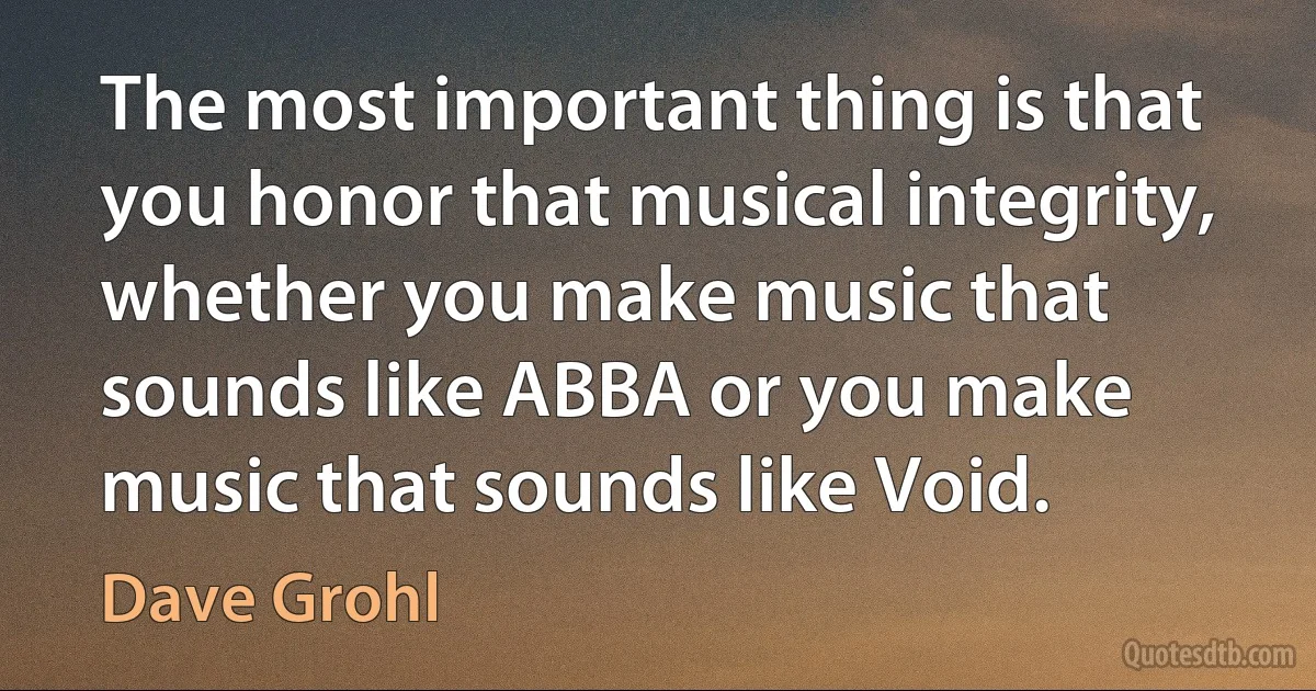 The most important thing is that you honor that musical integrity, whether you make music that sounds like ABBA or you make music that sounds like Void. (Dave Grohl)