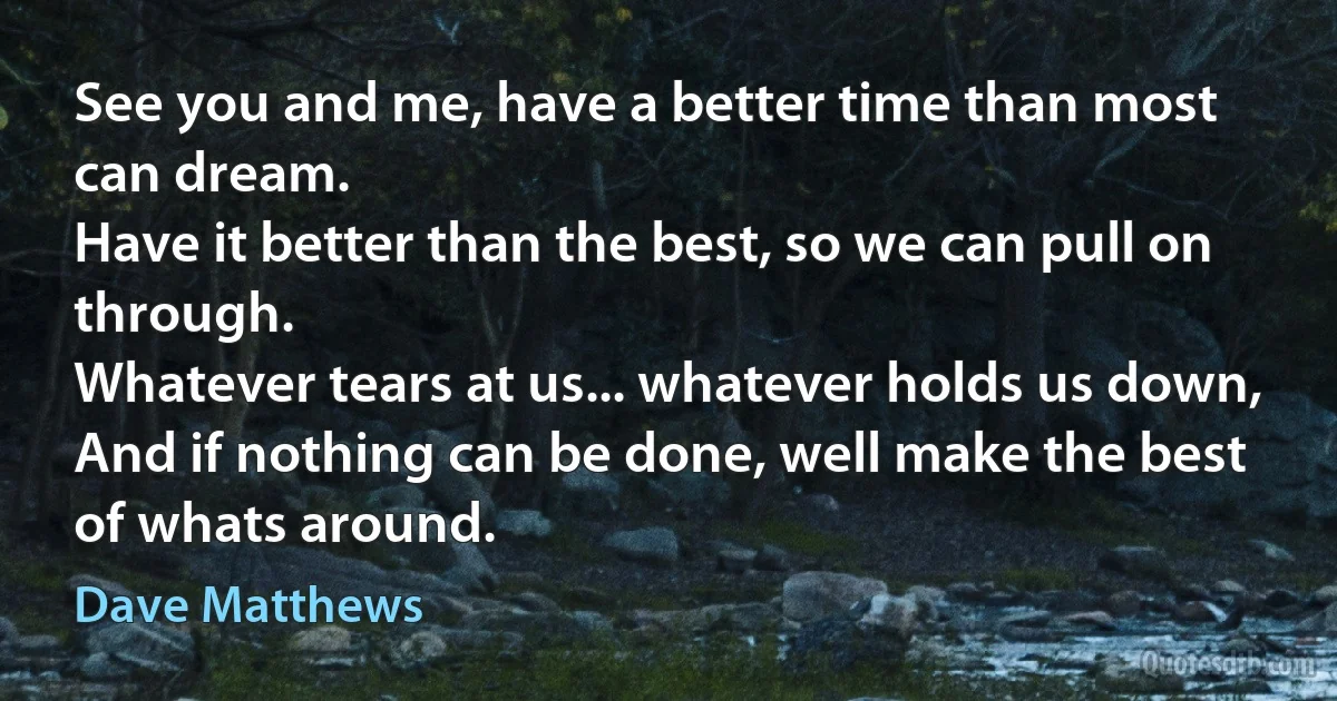 See you and me, have a better time than most can dream.
Have it better than the best, so we can pull on through.
Whatever tears at us... whatever holds us down,
And if nothing can be done, well make the best of whats around. (Dave Matthews)