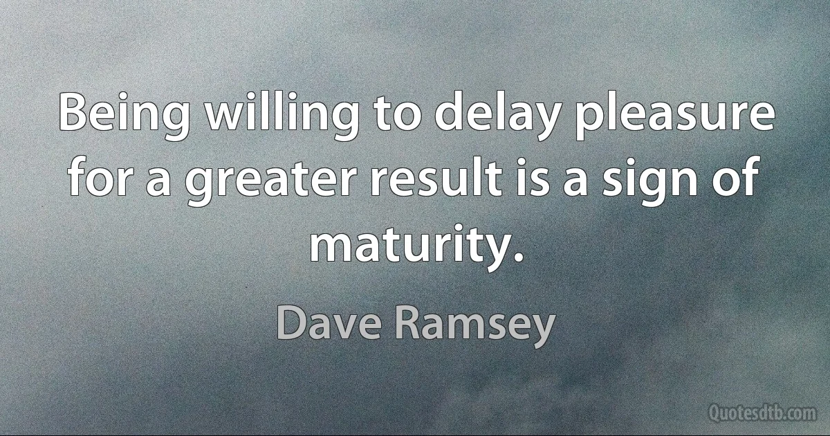 Being willing to delay pleasure for a greater result is a sign of maturity. (Dave Ramsey)