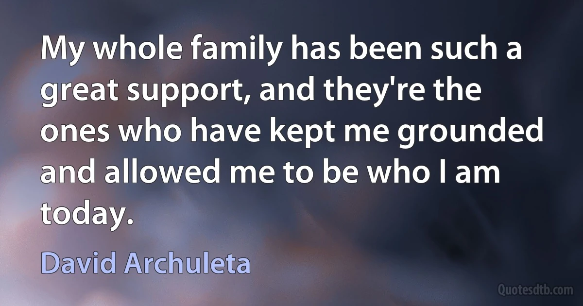 My whole family has been such a great support, and they're the ones who have kept me grounded and allowed me to be who I am today. (David Archuleta)