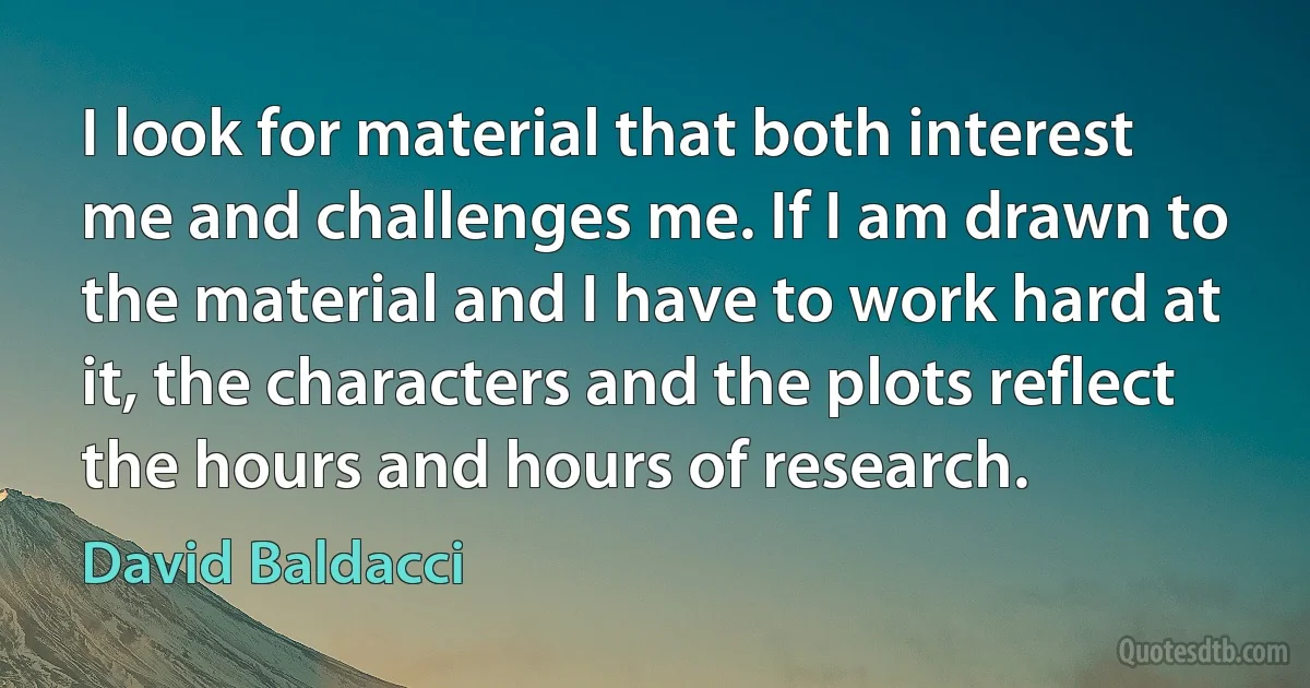 I look for material that both interest me and challenges me. If I am drawn to the material and I have to work hard at it, the characters and the plots reflect the hours and hours of research. (David Baldacci)