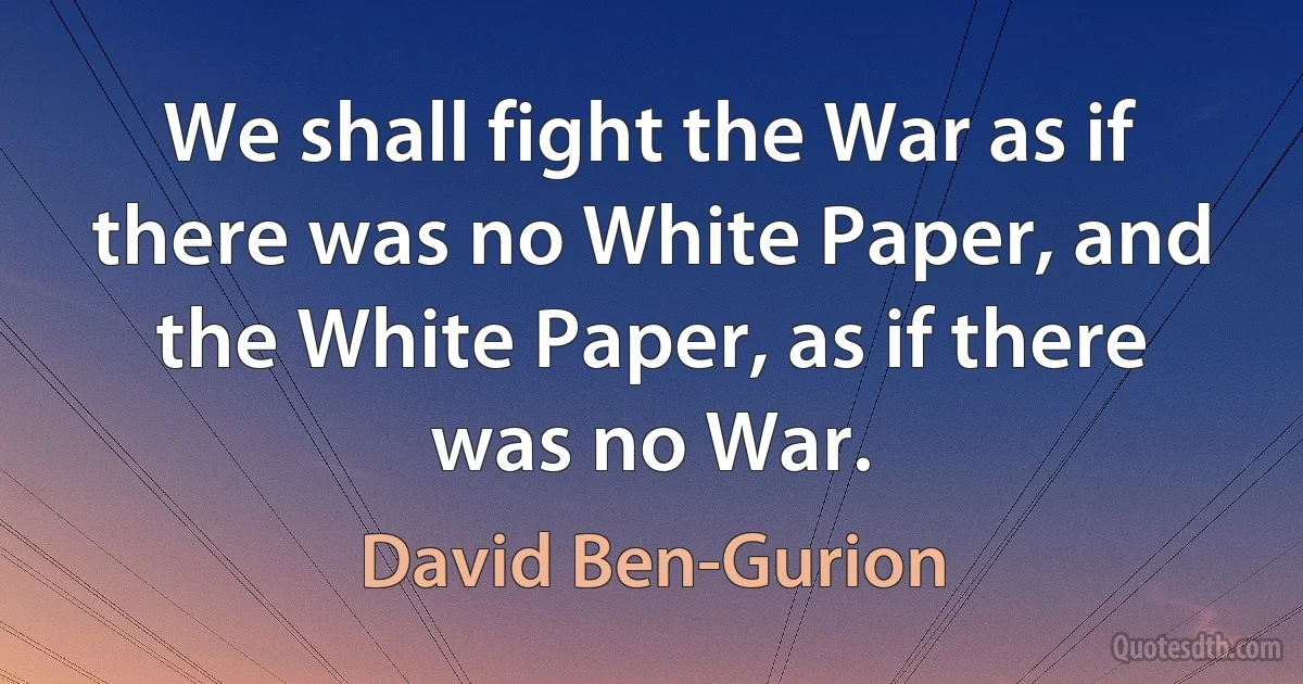 We shall fight the War as if there was no White Paper, and the White Paper, as if there was no War. (David Ben-Gurion)