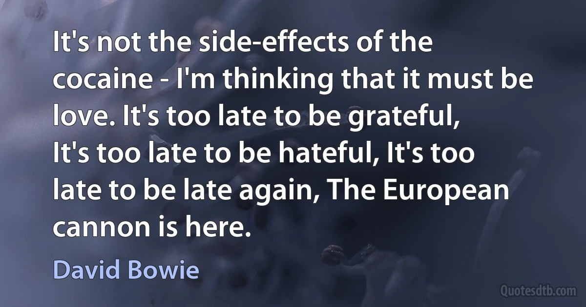 It's not the side-effects of the cocaine - I'm thinking that it must be love. It's too late to be grateful, It's too late to be hateful, It's too late to be late again, The European cannon is here. (David Bowie)