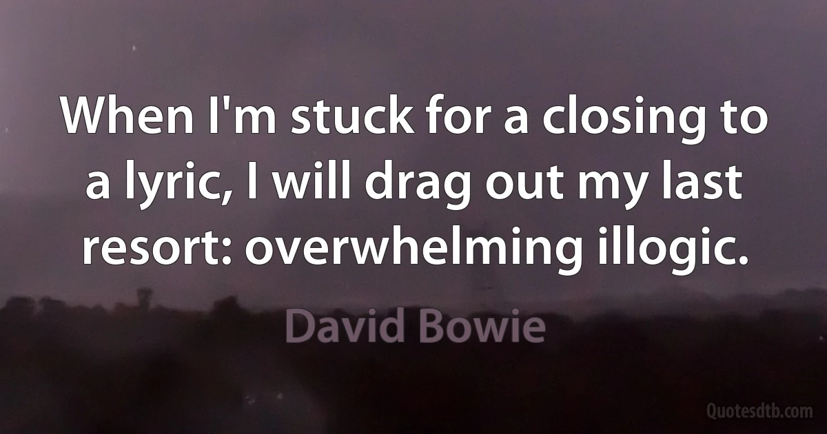 When I'm stuck for a closing to a lyric, I will drag out my last resort: overwhelming illogic. (David Bowie)