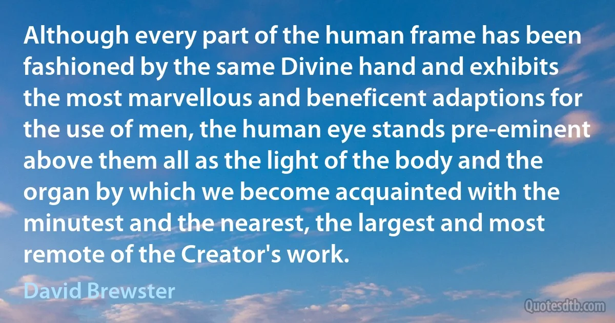 Although every part of the human frame has been fashioned by the same Divine hand and exhibits the most marvellous and beneficent adaptions for the use of men, the human eye stands pre-eminent above them all as the light of the body and the organ by which we become acquainted with the minutest and the nearest, the largest and most remote of the Creator's work. (David Brewster)