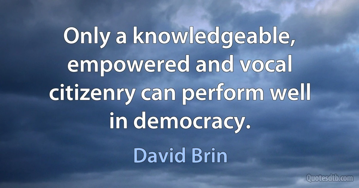 Only a knowledgeable, empowered and vocal citizenry can perform well in democracy. (David Brin)