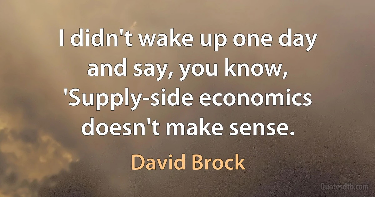 I didn't wake up one day and say, you know, 'Supply-side economics doesn't make sense. (David Brock)