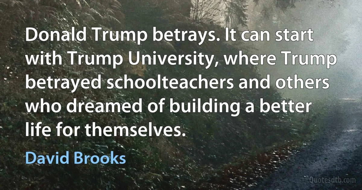 Donald Trump betrays. It can start with Trump University, where Trump betrayed schoolteachers and others who dreamed of building a better life for themselves. (David Brooks)