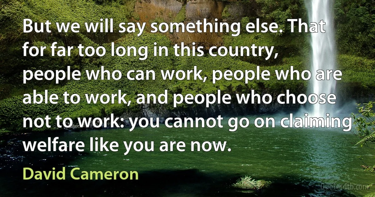 But we will say something else. That for far too long in this country, people who can work, people who are able to work, and people who choose not to work: you cannot go on claiming welfare like you are now. (David Cameron)