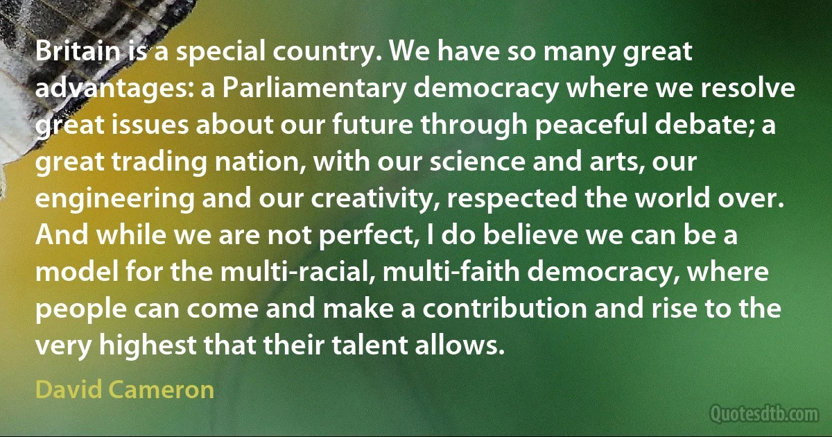 Britain is a special country. We have so many great advantages: a Parliamentary democracy where we resolve great issues about our future through peaceful debate; a great trading nation, with our science and arts, our engineering and our creativity, respected the world over. And while we are not perfect, I do believe we can be a model for the multi-racial, multi-faith democracy, where people can come and make a contribution and rise to the very highest that their talent allows. (David Cameron)