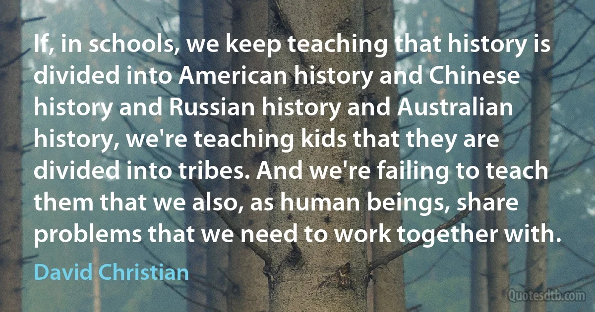 If, in schools, we keep teaching that history is divided into American history and Chinese history and Russian history and Australian history, we're teaching kids that they are divided into tribes. And we're failing to teach them that we also, as human beings, share problems that we need to work together with. (David Christian)