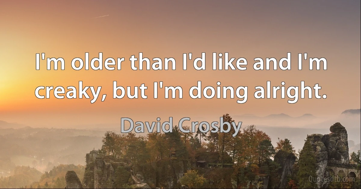 I'm older than I'd like and I'm creaky, but I'm doing alright. (David Crosby)