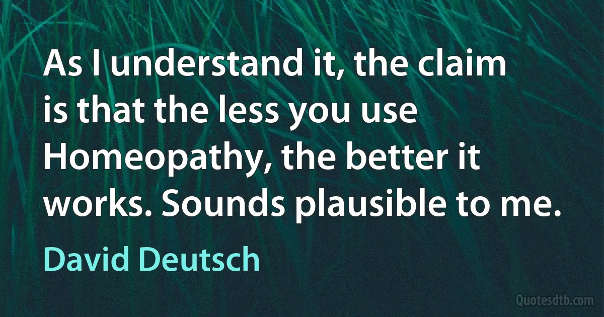 As I understand it, the claim is that the less you use Homeopathy, the better it works. Sounds plausible to me. (David Deutsch)