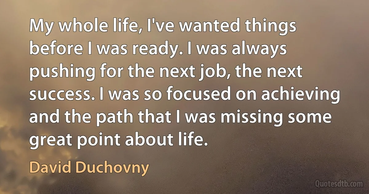 My whole life, I've wanted things before I was ready. I was always pushing for the next job, the next success. I was so focused on achieving and the path that I was missing some great point about life. (David Duchovny)