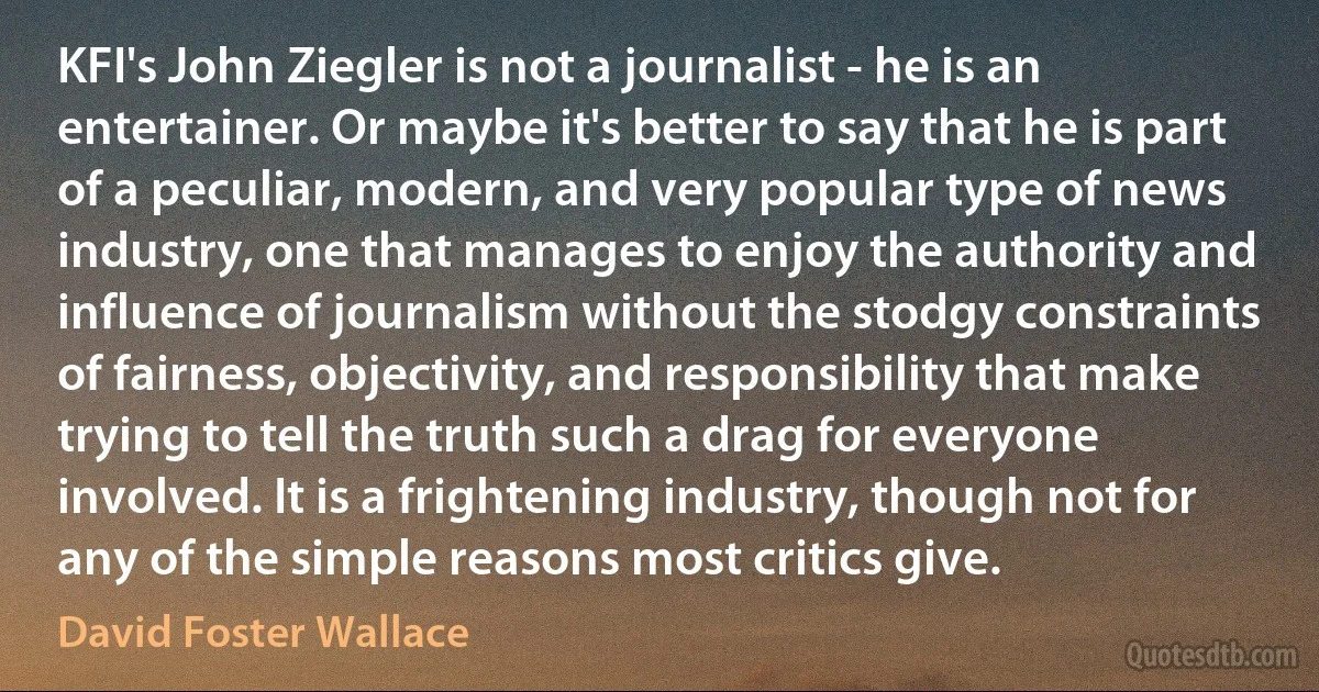 KFI's John Ziegler is not a journalist - he is an entertainer. Or maybe it's better to say that he is part of a peculiar, modern, and very popular type of news industry, one that manages to enjoy the authority and influence of journalism without the stodgy constraints of fairness, objectivity, and responsibility that make trying to tell the truth such a drag for everyone involved. It is a frightening industry, though not for any of the simple reasons most critics give. (David Foster Wallace)