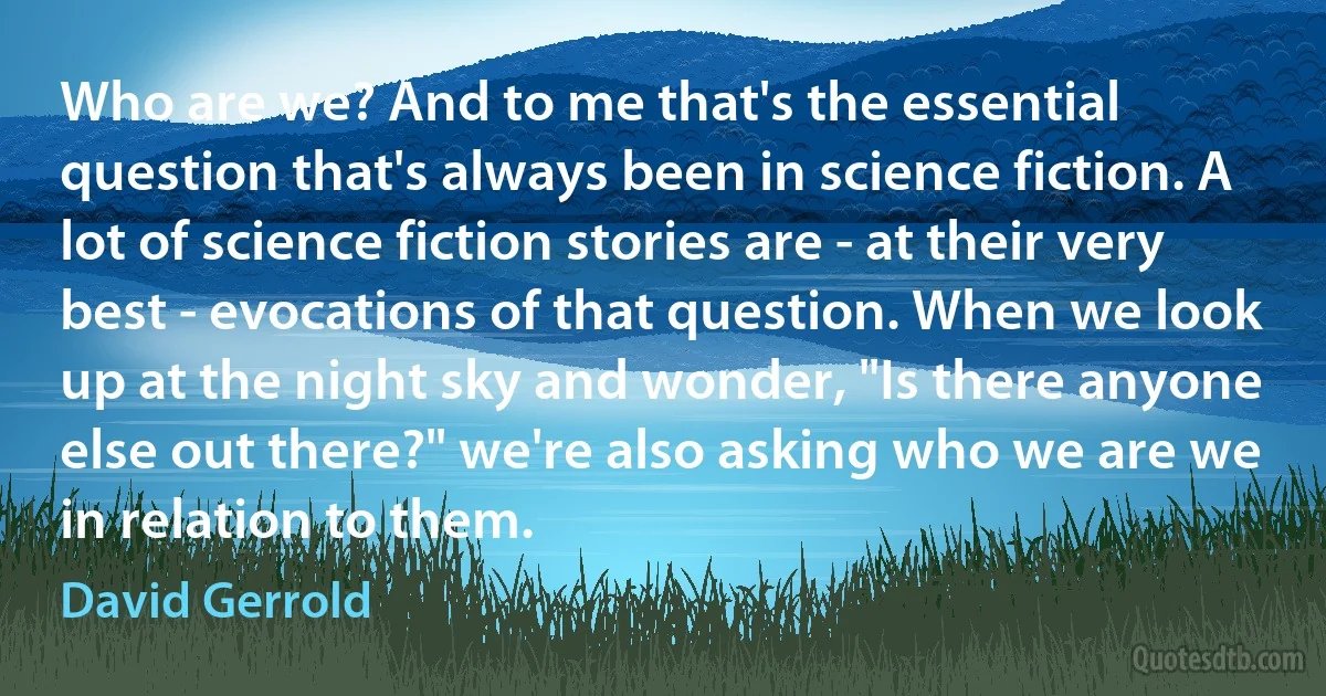 Who are we? And to me that's the essential question that's always been in science fiction. A lot of science fiction stories are - at their very best - evocations of that question. When we look up at the night sky and wonder, "Is there anyone else out there?" we're also asking who we are we in relation to them. (David Gerrold)