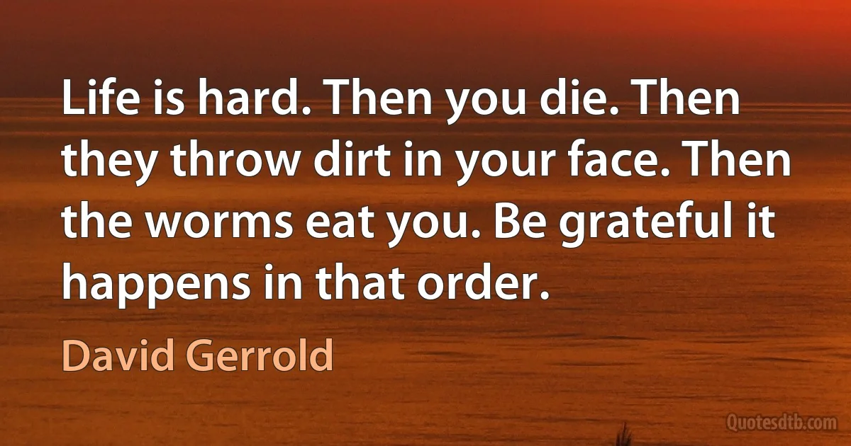 Life is hard. Then you die. Then they throw dirt in your face. Then the worms eat you. Be grateful it happens in that order. (David Gerrold)