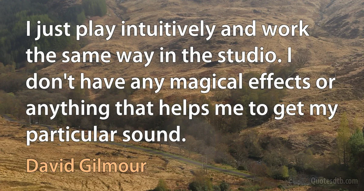 I just play intuitively and work the same way in the studio. I don't have any magical effects or anything that helps me to get my particular sound. (David Gilmour)