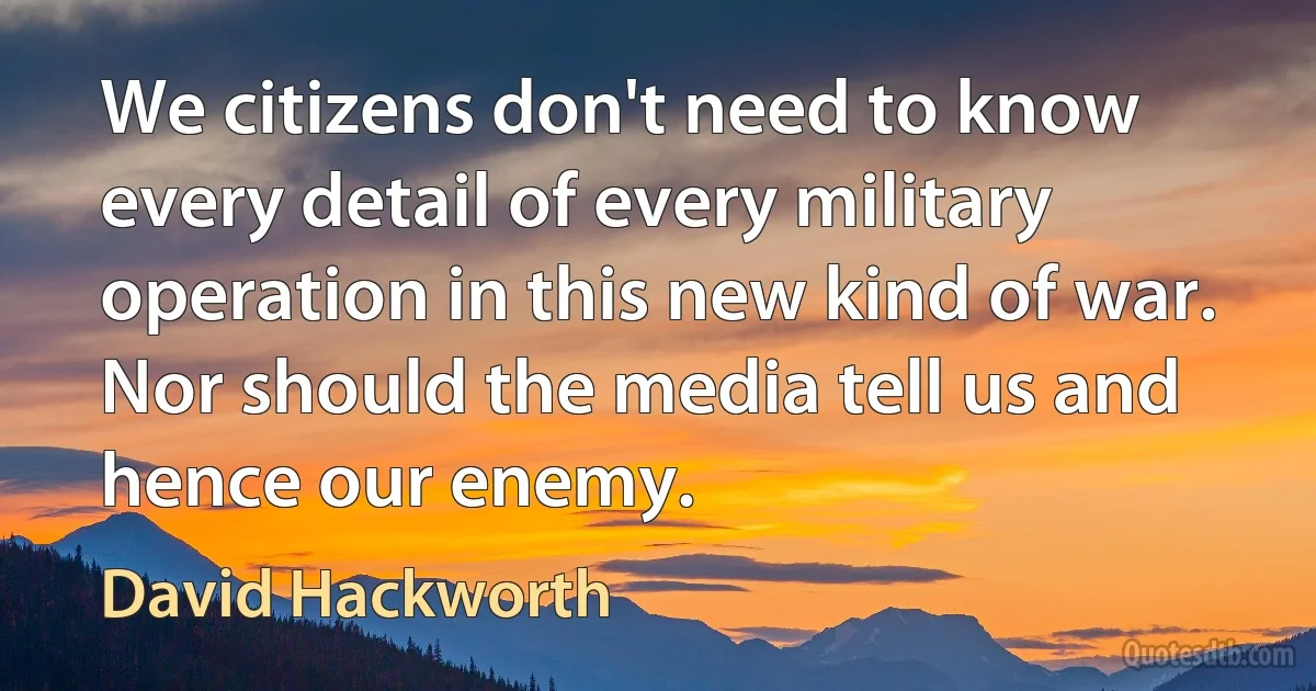 We citizens don't need to know every detail of every military operation in this new kind of war. Nor should the media tell us and hence our enemy. (David Hackworth)