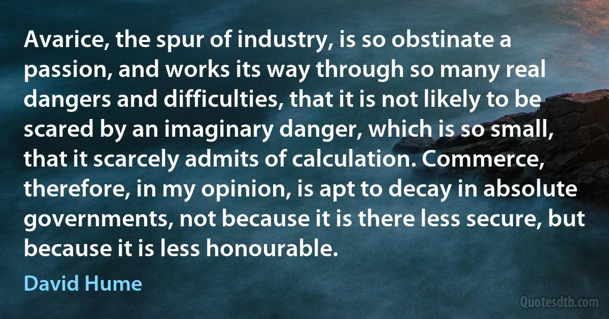 Avarice, the spur of industry, is so obstinate a passion, and works its way through so many real dangers and difficulties, that it is not likely to be scared by an imaginary danger, which is so small, that it scarcely admits of calculation. Commerce, therefore, in my opinion, is apt to decay in absolute governments, not because it is there less secure, but because it is less honourable. (David Hume)