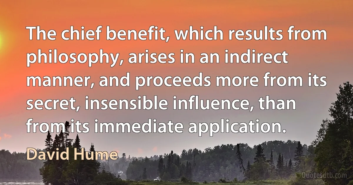 The chief benefit, which results from philosophy, arises in an indirect manner, and proceeds more from its secret, insensible influence, than from its immediate application. (David Hume)