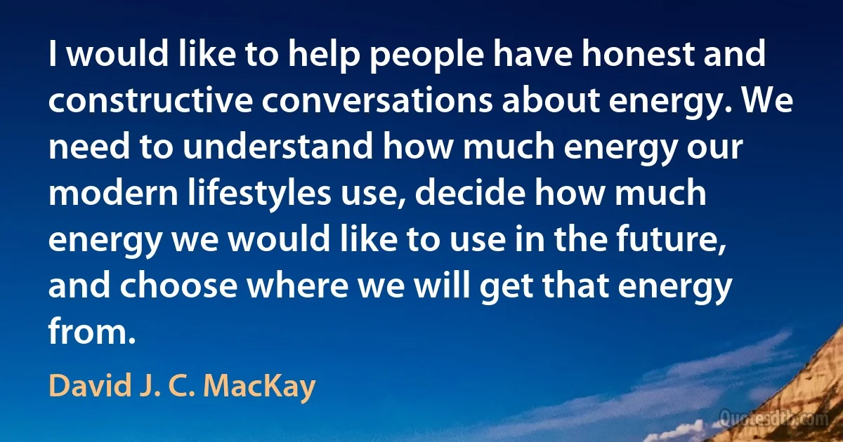 I would like to help people have honest and constructive conversations about energy. We need to understand how much energy our modern lifestyles use, decide how much energy we would like to use in the future, and choose where we will get that energy from. (David J. C. MacKay)