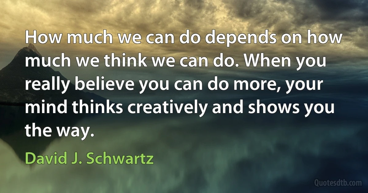 How much we can do depends on how much we think we can do. When you really believe you can do more, your mind thinks creatively and shows you the way. (David J. Schwartz)