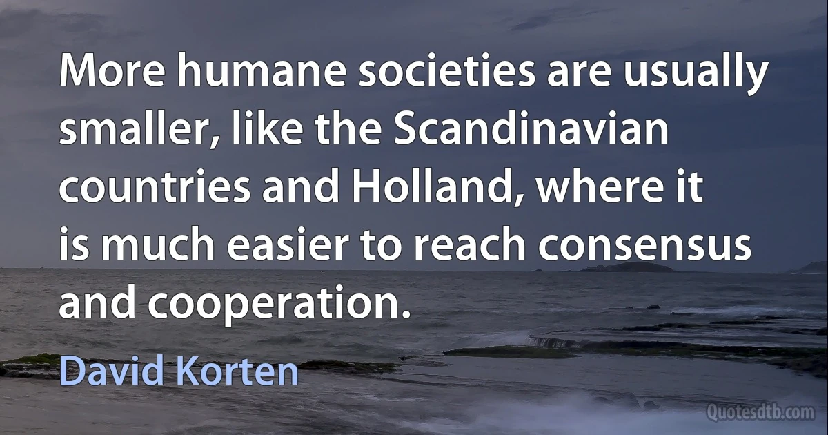 More humane societies are usually smaller, like the Scandinavian countries and Holland, where it is much easier to reach consensus and cooperation. (David Korten)