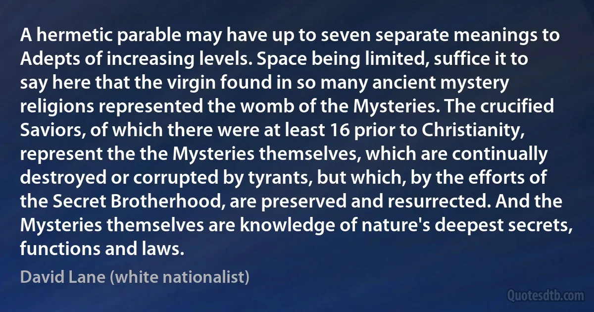 A hermetic parable may have up to seven separate meanings to Adepts of increasing levels. Space being limited, suffice it to say here that the virgin found in so many ancient mystery religions represented the womb of the Mysteries. The crucified Saviors, of which there were at least 16 prior to Christianity, represent the the Mysteries themselves, which are continually destroyed or corrupted by tyrants, but which, by the efforts of the Secret Brotherhood, are preserved and resurrected. And the Mysteries themselves are knowledge of nature's deepest secrets, functions and laws. (David Lane (white nationalist))