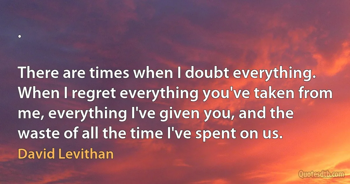 .

There are times when I doubt everything. When I regret everything you've taken from me, everything I've given you, and the waste of all the time I've spent on us. (David Levithan)