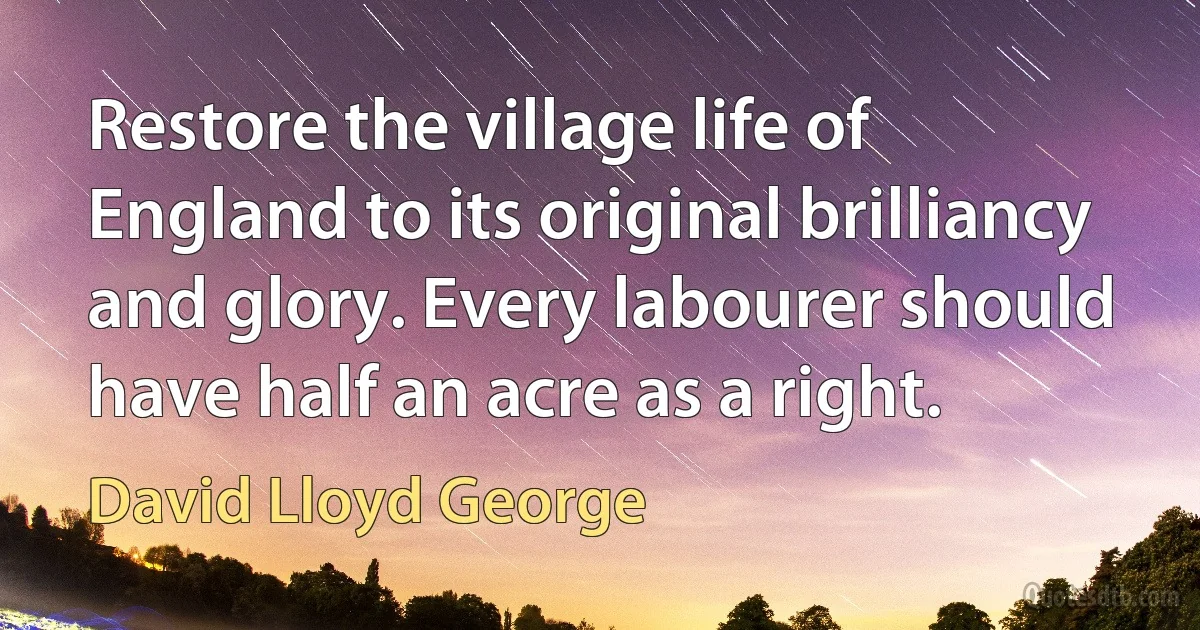 Restore the village life of England to its original brilliancy and glory. Every labourer should have half an acre as a right. (David Lloyd George)