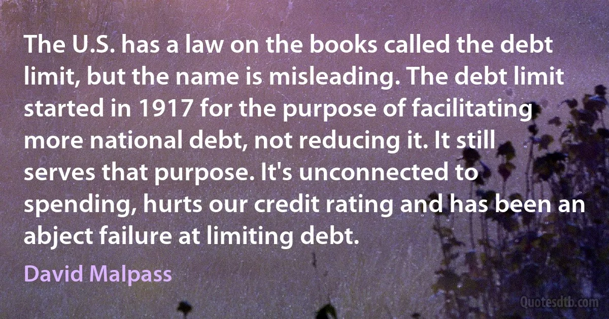 The U.S. has a law on the books called the debt limit, but the name is misleading. The debt limit started in 1917 for the purpose of facilitating more national debt, not reducing it. It still serves that purpose. It's unconnected to spending, hurts our credit rating and has been an abject failure at limiting debt. (David Malpass)