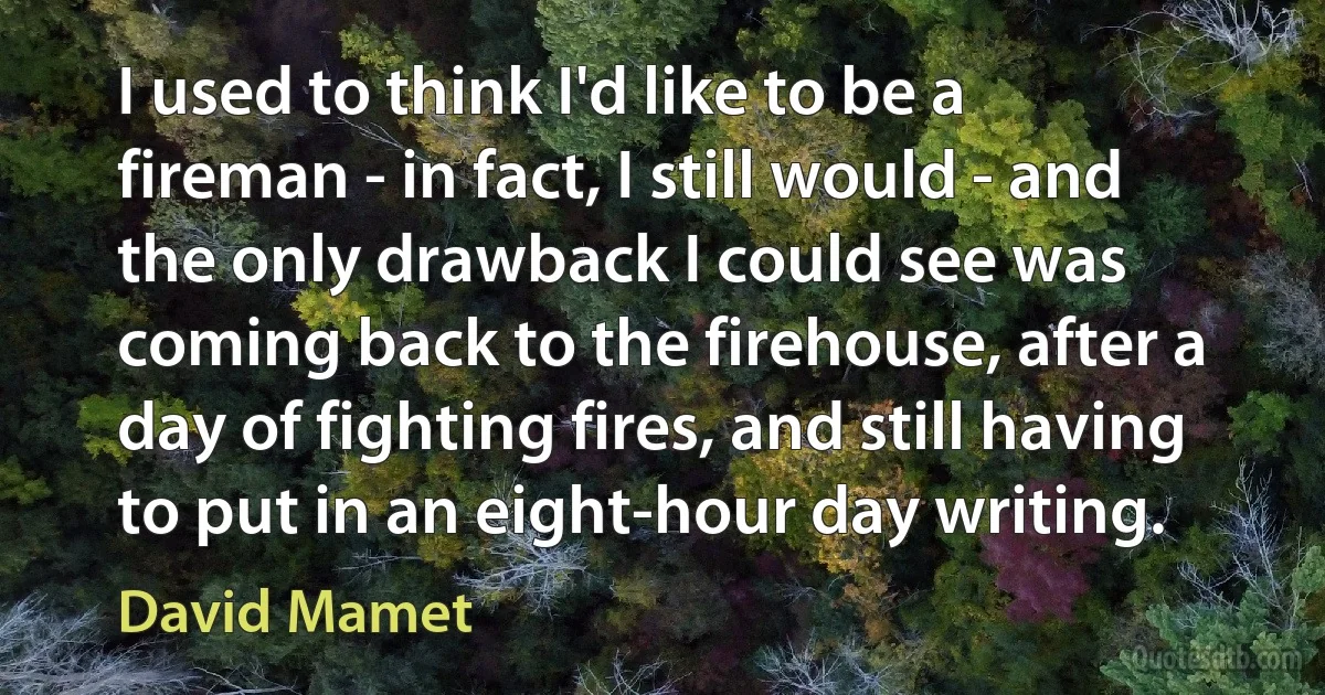 I used to think I'd like to be a fireman - in fact, I still would - and the only drawback I could see was coming back to the firehouse, after a day of fighting fires, and still having to put in an eight-hour day writing. (David Mamet)