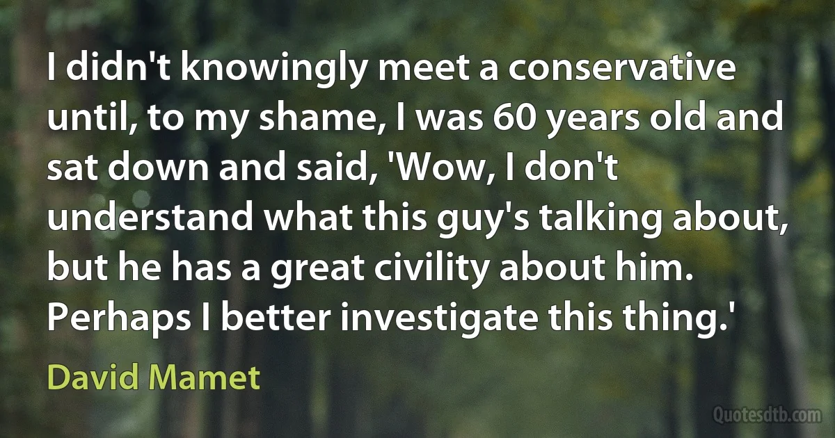 I didn't knowingly meet a conservative until, to my shame, I was 60 years old and sat down and said, 'Wow, I don't understand what this guy's talking about, but he has a great civility about him. Perhaps I better investigate this thing.' (David Mamet)