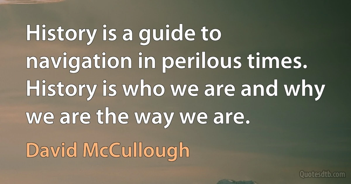 History is a guide to navigation in perilous times. History is who we are and why we are the way we are. (David McCullough)