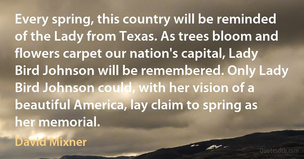 Every spring, this country will be reminded of the Lady from Texas. As trees bloom and flowers carpet our nation's capital, Lady Bird Johnson will be remembered. Only Lady Bird Johnson could, with her vision of a beautiful America, lay claim to spring as her memorial. (David Mixner)