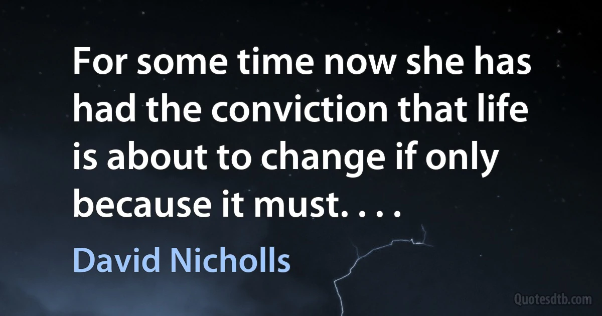 For some time now she has had the conviction that life is about to change if only because it must. . . . (David Nicholls)